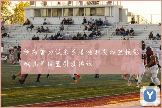 伊布曾力促米兰清洗利贝拉里怕影响儿子位置引发热议