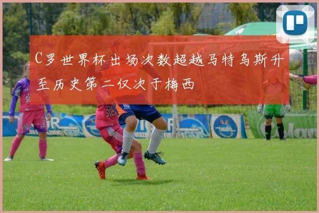 C罗世界杯出场次数超越马特乌斯升至历史第二仅次于梅西