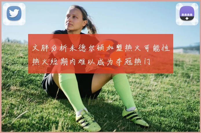 文胖分析米德尔顿加盟热火可能性热火短期内难以成为夺冠热门