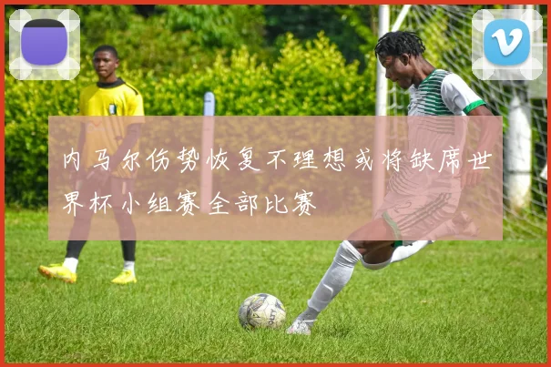 内马尔伤势恢复不理想或将缺席世界杯小组赛全部比赛