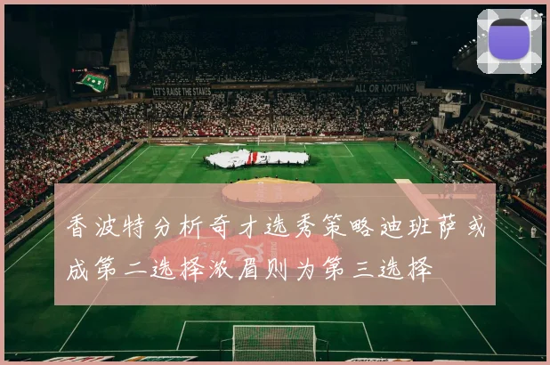 香波特分析奇才选秀策略迪班萨或成第二选择浓眉则为第三选择