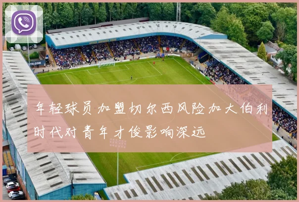 年轻球员加盟切尔西风险加大伯利时代对青年才俊影响深远