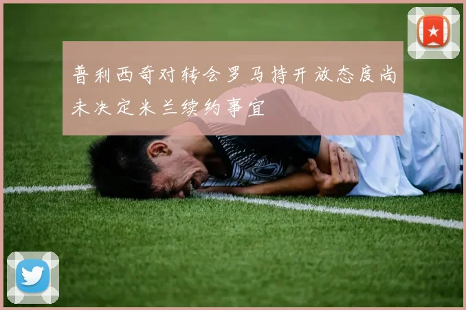 普利西奇对转会罗马持开放态度尚未决定米兰续约事宜