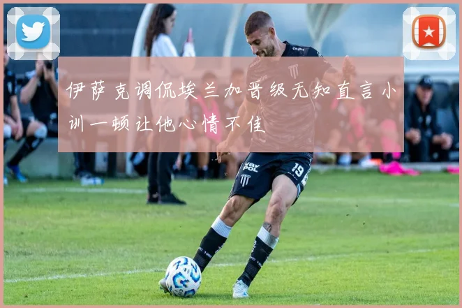 伊萨克调侃埃兰加晋级无知直言小训一顿让他心情不佳