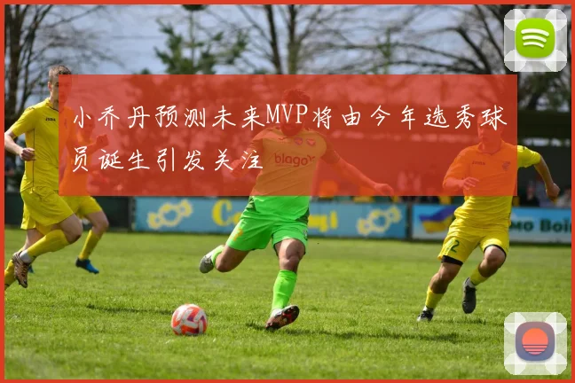 小乔丹预测未来MVP将由今年选秀球员诞生引发关注