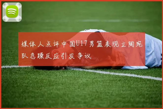 媒体人点评中国U17男篮表现立陶宛队急躁反应引发争议