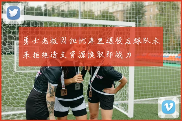 勇士老板因担忧库里退役后球队未来拒绝透支资源换取即战力