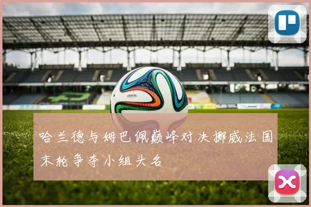 哈兰德与姆巴佩巅峰对决挪威法国末轮争夺小组头名