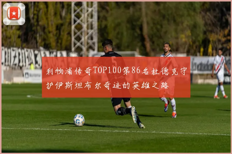 利物浦传奇TOP100第86名杜德克守护伊斯坦布尔奇迹的英雄之路