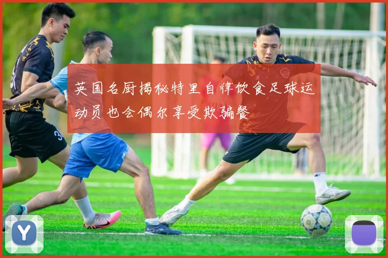 英国名厨揭秘特里自律饮食足球运动员也会偶尔享受欺骗餐