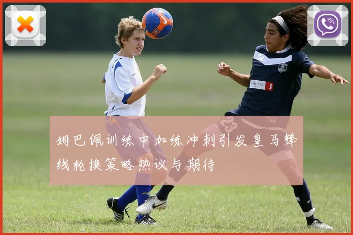 姆巴佩训练中加练冲刺引发皇马锋线轮换策略热议与期待