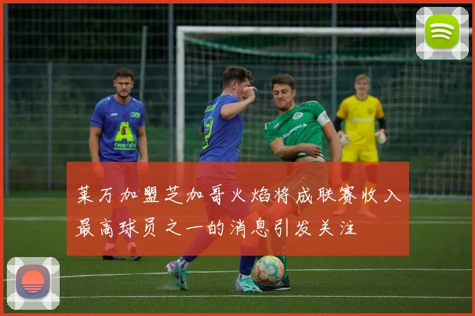 莱万加盟芝加哥火焰将成联赛收入最高球员之一的消息引发关注