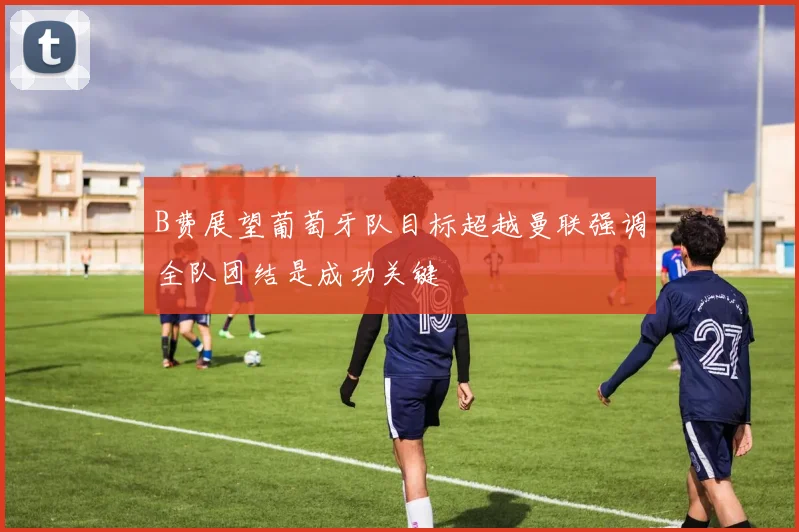 B费展望葡萄牙队目标超越曼联强调全队团结是成功关键